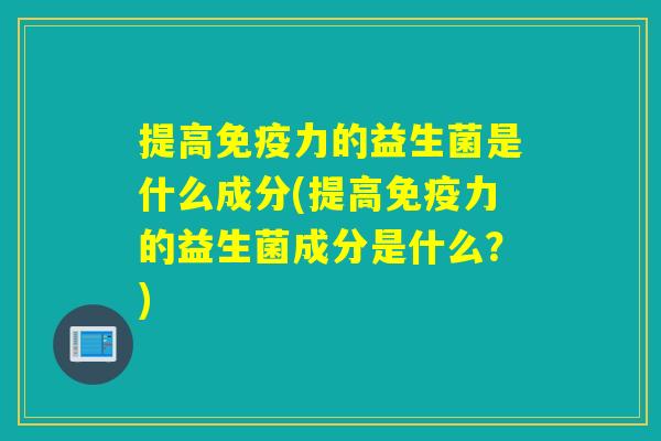 提高免疫力的益生菌是什么成分(提高免疫力的益生菌成分是什么？)