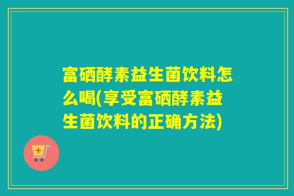 富硒酵素益生菌饮料怎么喝(享受富硒酵素益生菌饮料的正确方法)