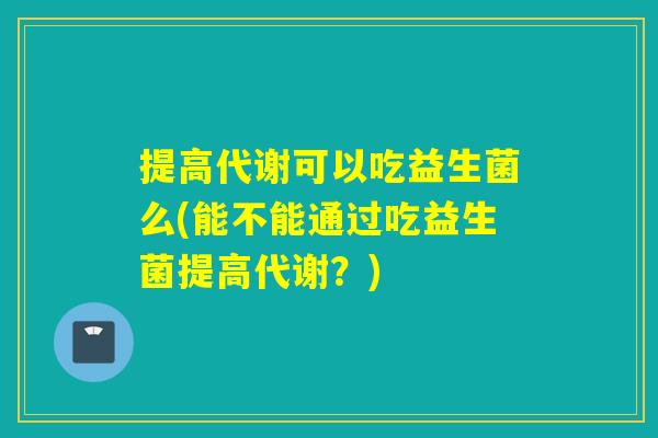提高代谢可以吃益生菌么(能不能通过吃益生菌提高代谢?) 提高代谢可以吃益生菌么(能不能通过吃益生菌提高代谢?)
