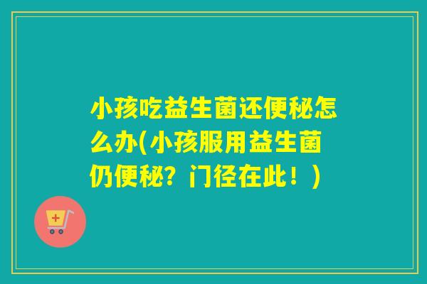 小孩吃益生菌还便秘怎么办(小孩服用益生菌仍便秘？门径在此！)