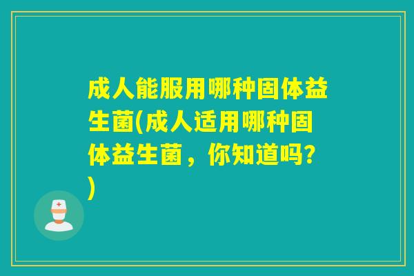 成人能服用哪种固体益生菌(成人适用哪种固体益生菌，你知道吗？)