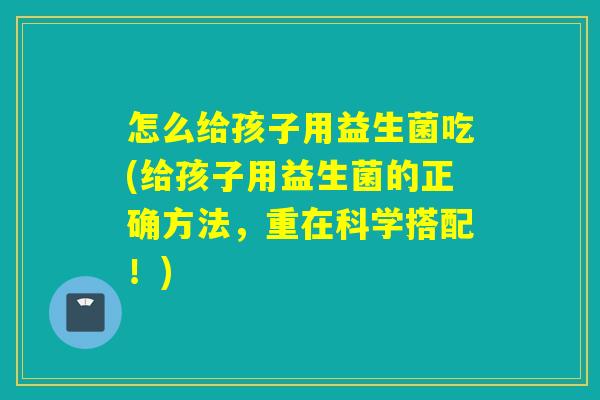 怎么给孩子用益生菌吃(给孩子用益生菌的正确方法，重在科学搭配！)