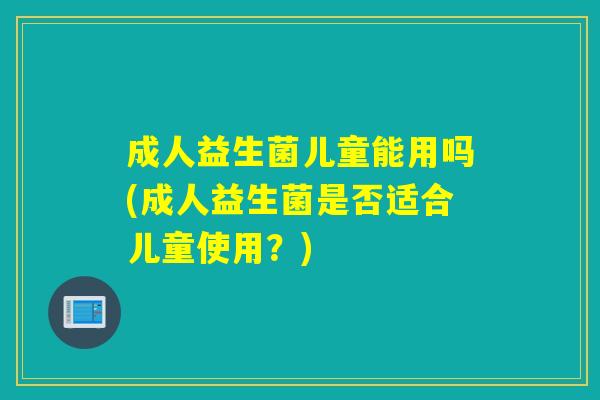 成人益生菌儿童能用吗(成人益生菌是否适合儿童使用？)