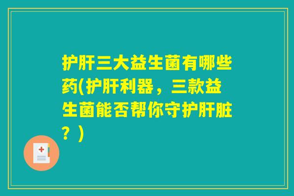 护肝三大益生菌有哪些药(护肝利器，三款益生菌能否帮你守护肝脏？)