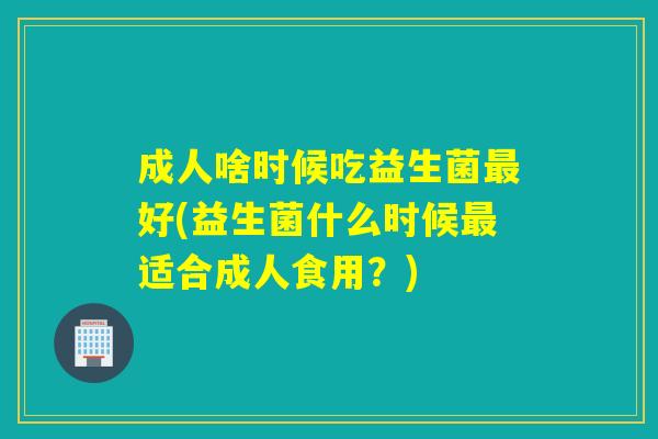 成人啥时候吃益生菌最好(益生菌什么时候最适合成人食用？)