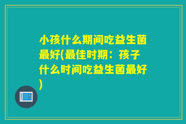 小孩什么期间吃益生菌最好(最佳时期：孩子什么时间吃益生菌最好)