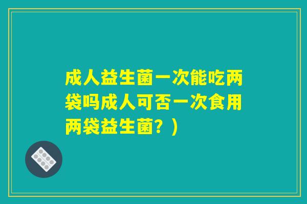 成人益生菌一次能吃两袋吗成人可否一次食用两袋益生菌？)