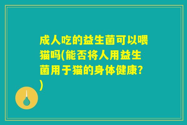 成人吃的益生菌可以喂猫吗(能否将人用益生菌用于猫的身体健康？)