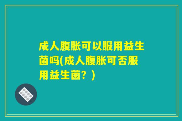 成人腹胀可以服用益生菌吗(成人腹胀可否服用益生菌？)