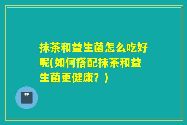 抹茶和益生菌怎么吃好呢(如何搭配抹茶和益生菌更健康？)