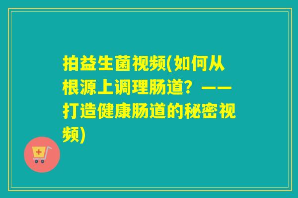拍益生菌视频(如何从根源上调理肠道？——打造健康肠道的秘密视频)