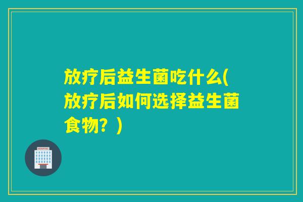 放疗后益生菌吃什么(放疗后如何选择益生菌食物？)