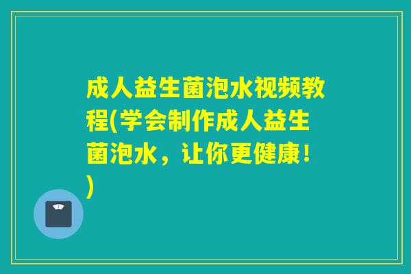 成人益生菌泡水视频教程(学会制作成人益生菌泡水，让你更健康！)
