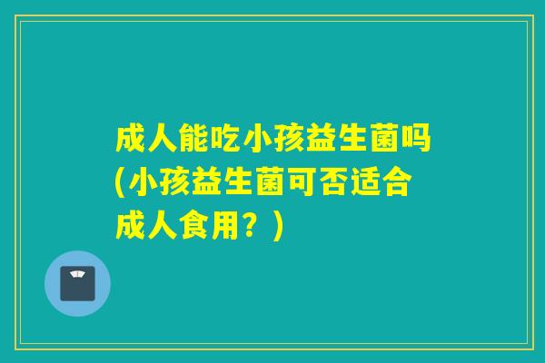 成人能吃小孩益生菌吗(小孩益生菌可否适合成人食用？)