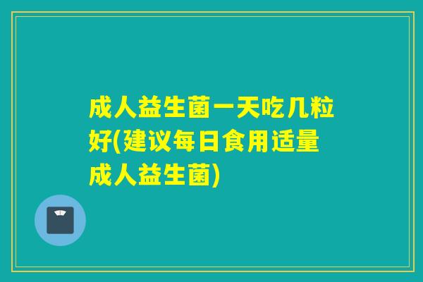 成人益生菌一天吃几粒好(建议每日食用适量成人益生菌)
