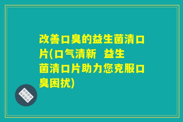 改善口臭的益生菌清口片(口气清新  益生菌清口片助力您克服口臭困扰)