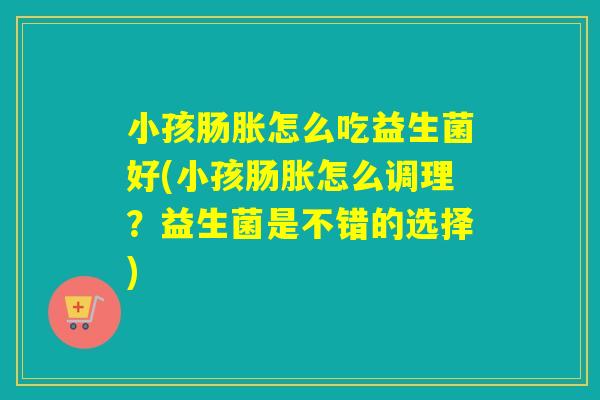 小孩肠胀怎么吃益生菌好(小孩肠胀怎么调理？益生菌是不错的选择)