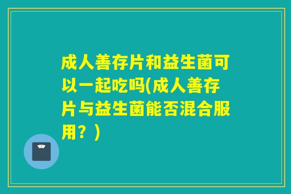 成人善存片和益生菌可以一起吃吗(成人善存片与益生菌能否混合服用?) 成人善存片和益生菌可以一起吃吗(成人善存片与益生菌能否混合服用?)