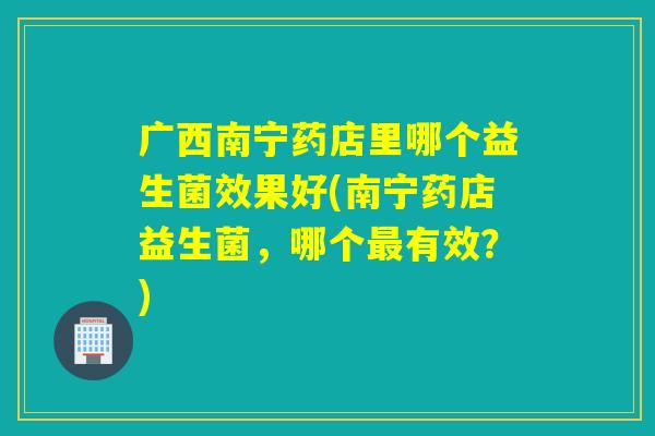 广西南宁药店里哪个益生菌效果好(南宁药店益生菌，哪个最有效？)