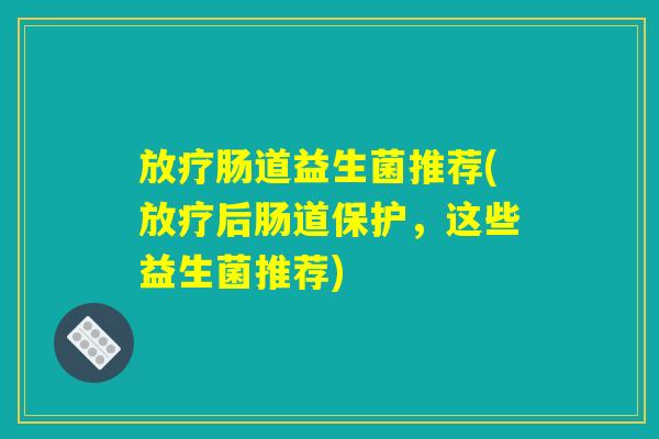 放疗肠道益生菌推荐(放疗后肠道保护，这些益生菌推荐)