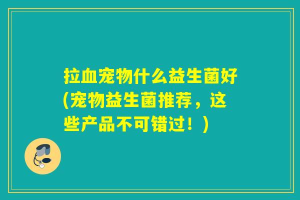 拉血宠物什么益生菌好(宠物益生菌推荐，这些产品不可错过！)