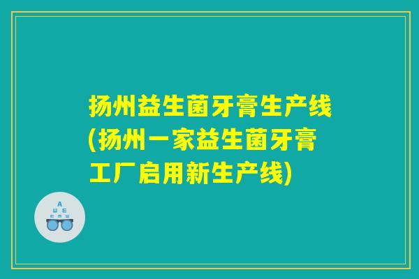 扬州益生菌牙膏生产线(扬州一家益生菌牙膏工厂启用新生产线)