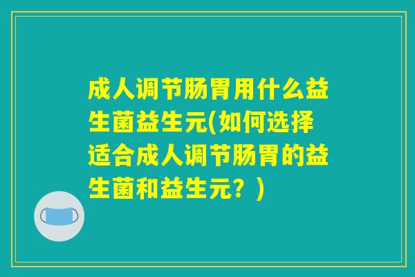 成人调节肠胃用什么益生菌益生元(如何选择适合成人调节肠胃的益生菌和益生元？)