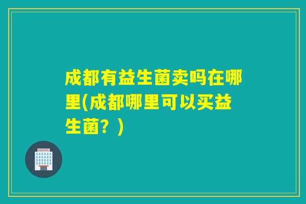 成都有益生菌卖吗在哪里(成都哪里可以买益生菌？)