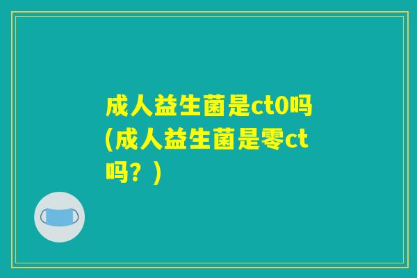 成人益生菌是ct0吗(成人益生菌是零ct吗？)