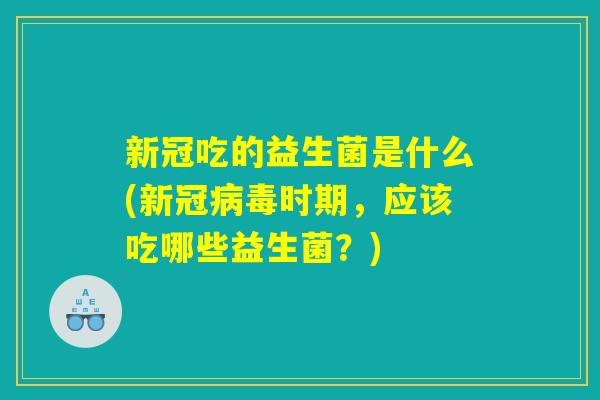 新冠吃的益生菌是什么(新冠病毒时期，应该吃哪些益生菌？)