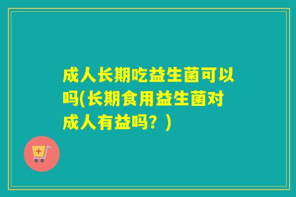 成人长期吃益生菌可以吗(长期食用益生菌对成人有益吗？)