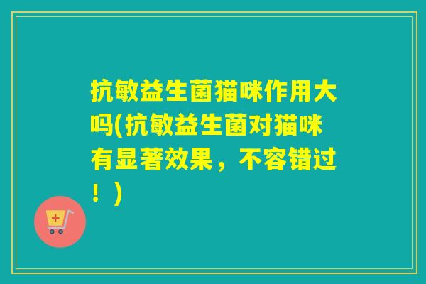 抗敏益生菌猫咪作用大吗(抗敏益生菌对猫咪有显著效果,不容错过!) 抗敏益生菌猫咪作用大吗(抗敏益生菌对猫咪有显著效果,不容错过!)