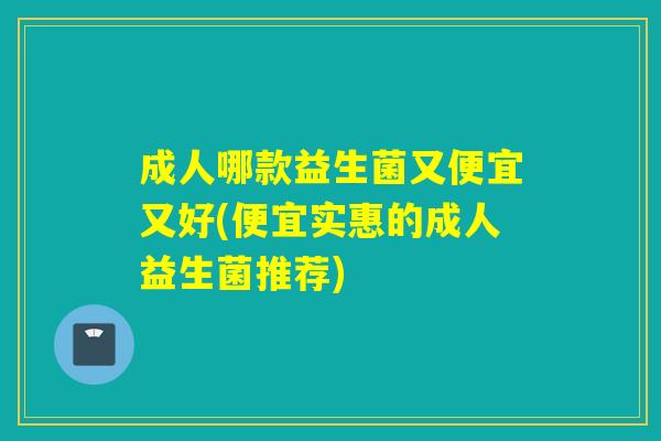 成人哪款益生菌又便宜又好(便宜实惠的成人益生菌推荐)