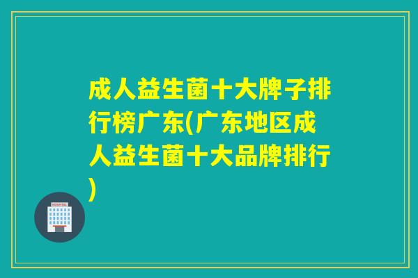 成人益生菌十大牌子排行榜广东(广东地区成人益生菌十大品牌排行)