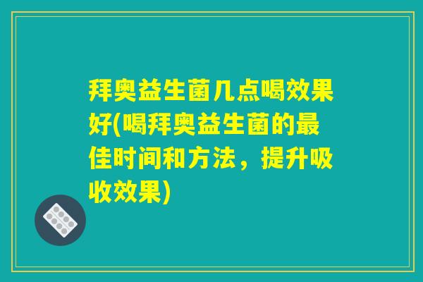 拜奥益生菌几点喝效果好(喝拜奥益生菌的最佳时间和方法，提升吸收效果)