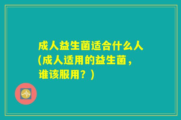 成人益生菌适合什么人(成人适用的益生菌，谁该服用？)