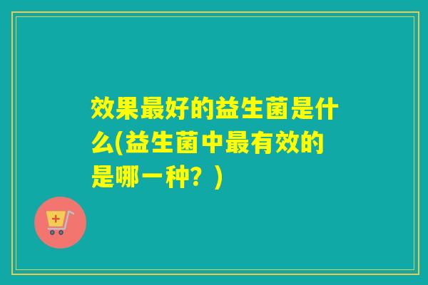 效果好的益生菌是什么(益生菌中有效的是哪一种?) 效果好的益生菌是什么(益生菌中有效的是哪一种?)