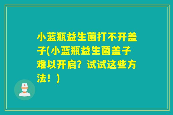 小蓝瓶益生菌打不开盖子(小蓝瓶益生菌盖子难以开启？试试这些方法！)