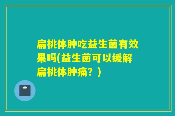 扁桃体肿吃益生菌有效果吗(益生菌可以缓解扁桃体肿痛？)