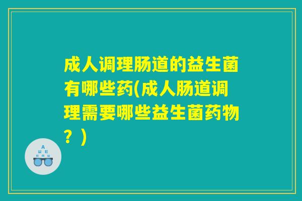 成人调理肠道的益生菌有哪些药(成人肠道调理需要哪些益生菌药物？)