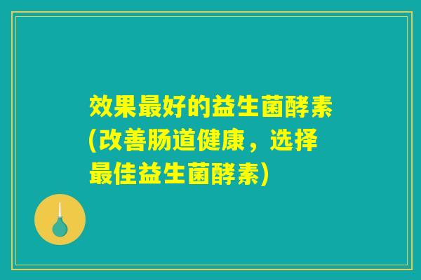 效果好的益生菌酵素(改善肠道健康,选择佳益生菌酵素) 效果好的益生菌酵素(改善肠道健康,选择佳益生菌酵素)