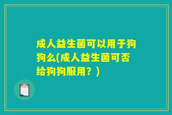 成人益生菌可以用于狗狗么(成人益生菌可否给狗狗服用？)