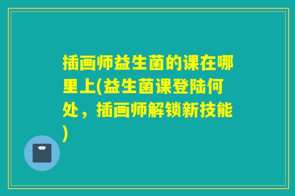 插画师益生菌的课在哪里上(益生菌课登陆何处,插画师解锁新技能) 插画师益生菌的课在哪里上(益生菌课登陆何处,插画师解锁新技能)