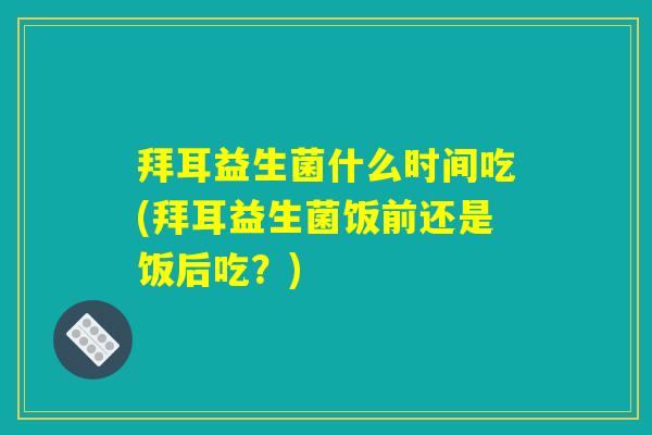 拜耳益生菌什么时间吃(拜耳益生菌饭前还是饭后吃？)