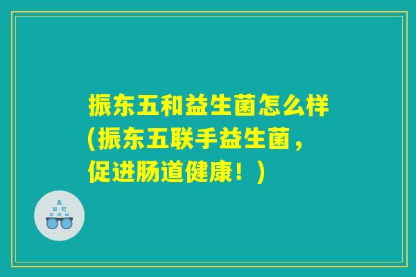 振东五和益生菌怎么样(振东五联手益生菌,促进肠道健康!) 振东五和益生菌怎么样(振东五联手益生菌,促进肠道健康!)