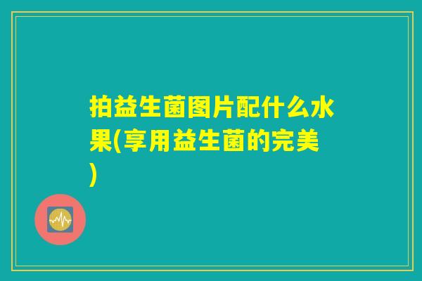 拍益生菌图片配什么水果(享用益生菌的完美)