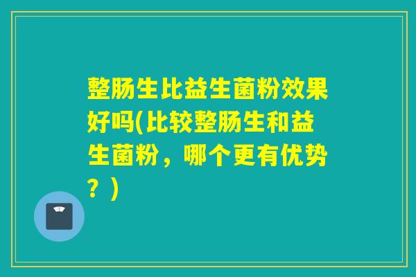整肠生比益生菌粉效果好吗(比较整肠生和益生菌粉，哪个更有优势？)
