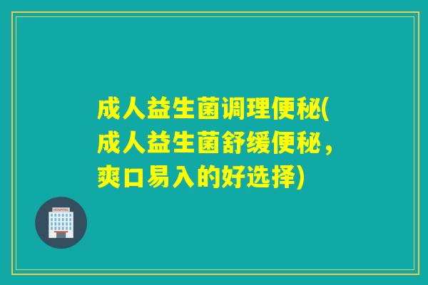 成人益生菌调理便秘(成人益生菌舒缓便秘，爽口易入的好选择)