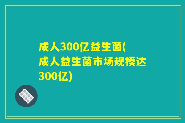 成人300亿益生菌(成人益生菌市场规模达300亿)