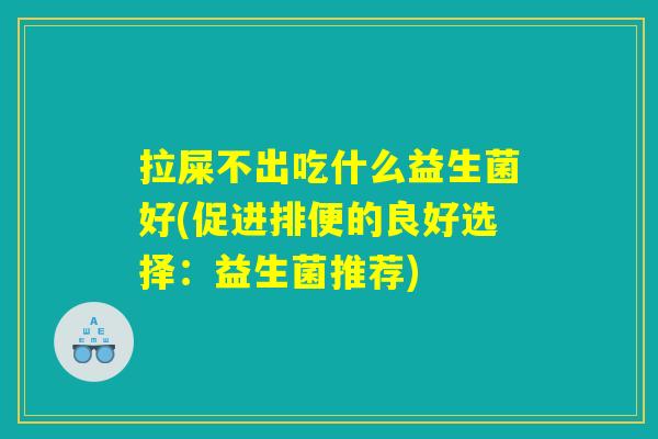 拉屎不出吃什么益生菌好(促进排便的良好选择:益生菌推荐) 拉屎不出吃什么益生菌好(促进排便的良好选择:益生菌推荐)